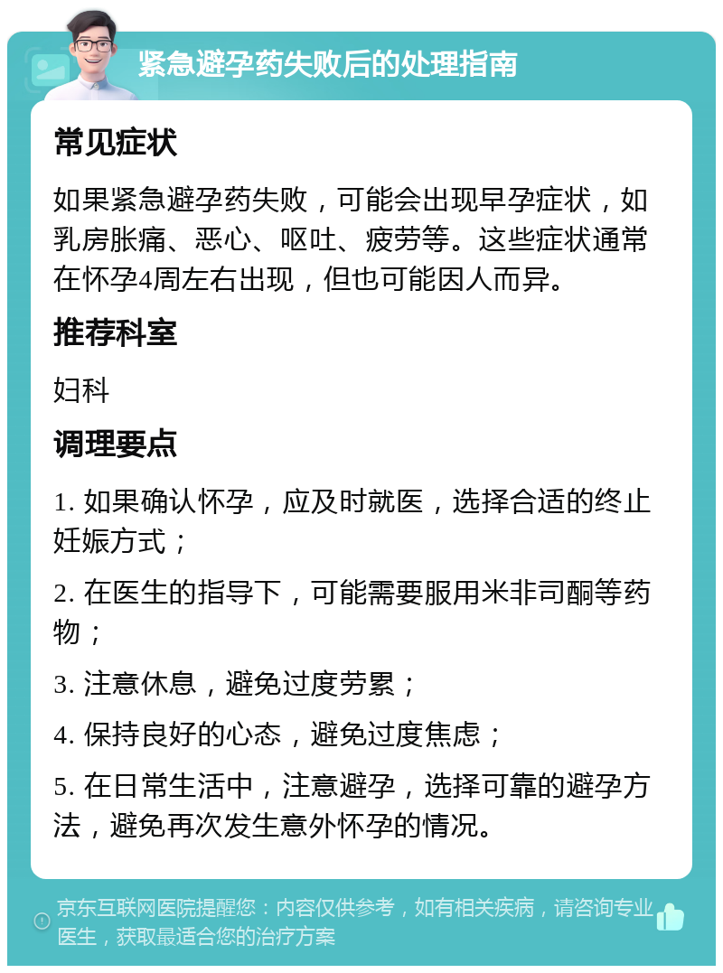 紧急避孕药失败后的处理指南 常见症状 如果紧急避孕药失败，可能会出现早孕症状，如乳房胀痛、恶心、呕吐、疲劳等。这些症状通常在怀孕4周左右出现，但也可能因人而异。 推荐科室 妇科 调理要点 1. 如果确认怀孕，应及时就医，选择合适的终止妊娠方式； 2. 在医生的指导下，可能需要服用米非司酮等药物； 3. 注意休息，避免过度劳累； 4. 保持良好的心态，避免过度焦虑； 5. 在日常生活中，注意避孕，选择可靠的避孕方法，避免再次发生意外怀孕的情况。