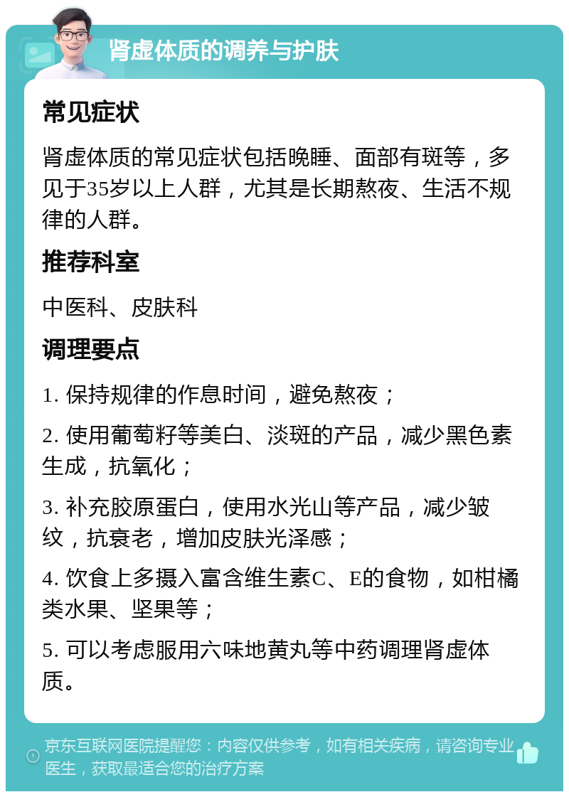 肾虚体质的调养与护肤 常见症状 肾虚体质的常见症状包括晚睡、面部有斑等，多见于35岁以上人群，尤其是长期熬夜、生活不规律的人群。 推荐科室 中医科、皮肤科 调理要点 1. 保持规律的作息时间，避免熬夜； 2. 使用葡萄籽等美白、淡斑的产品，减少黑色素生成，抗氧化； 3. 补充胶原蛋白，使用水光山等产品，减少皱纹，抗衰老，增加皮肤光泽感； 4. 饮食上多摄入富含维生素C、E的食物，如柑橘类水果、坚果等； 5. 可以考虑服用六味地黄丸等中药调理肾虚体质。