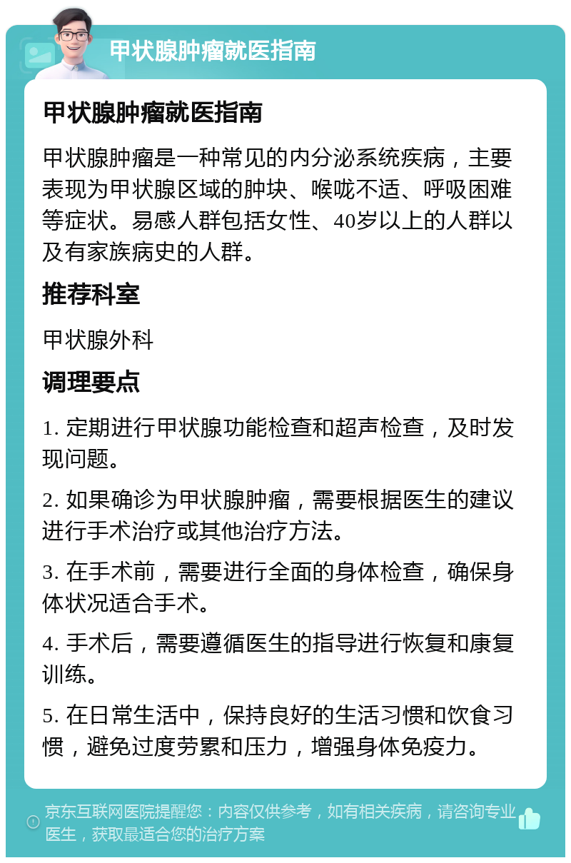 甲状腺肿瘤就医指南 甲状腺肿瘤就医指南 甲状腺肿瘤是一种常见的内分泌系统疾病，主要表现为甲状腺区域的肿块、喉咙不适、呼吸困难等症状。易感人群包括女性、40岁以上的人群以及有家族病史的人群。 推荐科室 甲状腺外科 调理要点 1. 定期进行甲状腺功能检查和超声检查，及时发现问题。 2. 如果确诊为甲状腺肿瘤，需要根据医生的建议进行手术治疗或其他治疗方法。 3. 在手术前，需要进行全面的身体检查，确保身体状况适合手术。 4. 手术后，需要遵循医生的指导进行恢复和康复训练。 5. 在日常生活中，保持良好的生活习惯和饮食习惯，避免过度劳累和压力，增强身体免疫力。