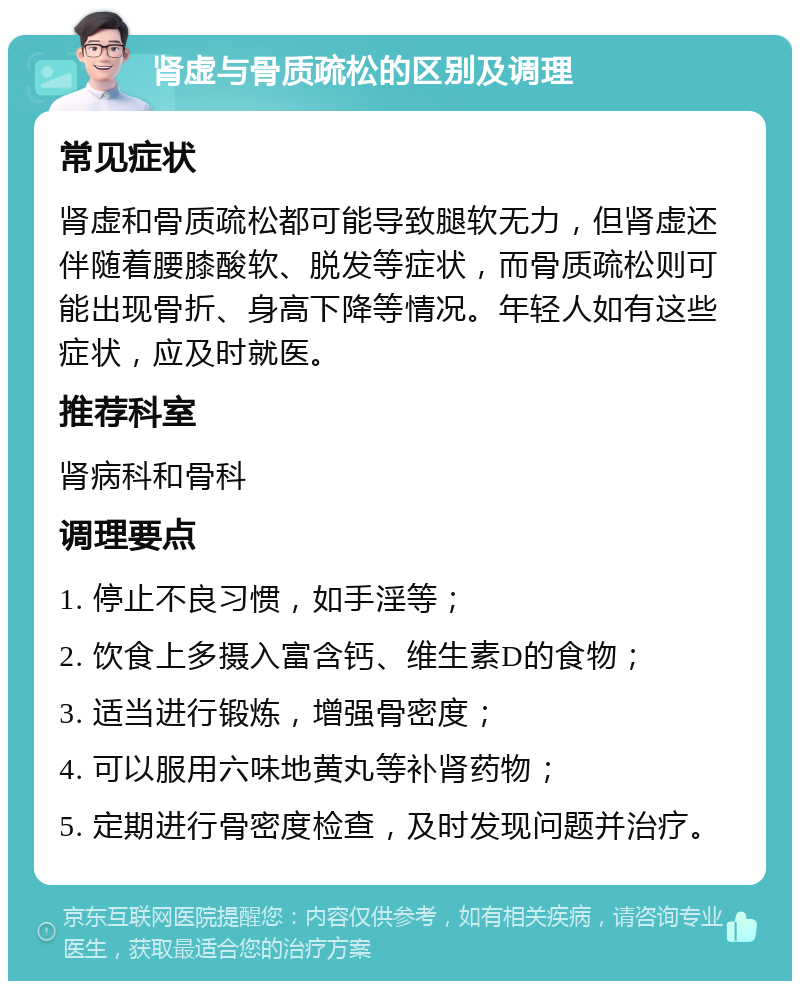 肾虚与骨质疏松的区别及调理 常见症状 肾虚和骨质疏松都可能导致腿软无力，但肾虚还伴随着腰膝酸软、脱发等症状，而骨质疏松则可能出现骨折、身高下降等情况。年轻人如有这些症状，应及时就医。 推荐科室 肾病科和骨科 调理要点 1. 停止不良习惯，如手淫等； 2. 饮食上多摄入富含钙、维生素D的食物； 3. 适当进行锻炼，增强骨密度； 4. 可以服用六味地黄丸等补肾药物； 5. 定期进行骨密度检查，及时发现问题并治疗。