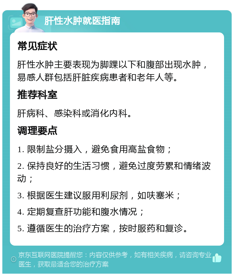 肝性水肿就医指南 常见症状 肝性水肿主要表现为脚踝以下和腹部出现水肿，易感人群包括肝脏疾病患者和老年人等。 推荐科室 肝病科、感染科或消化内科。 调理要点 1. 限制盐分摄入，避免食用高盐食物； 2. 保持良好的生活习惯，避免过度劳累和情绪波动； 3. 根据医生建议服用利尿剂，如呋塞米； 4. 定期复查肝功能和腹水情况； 5. 遵循医生的治疗方案，按时服药和复诊。