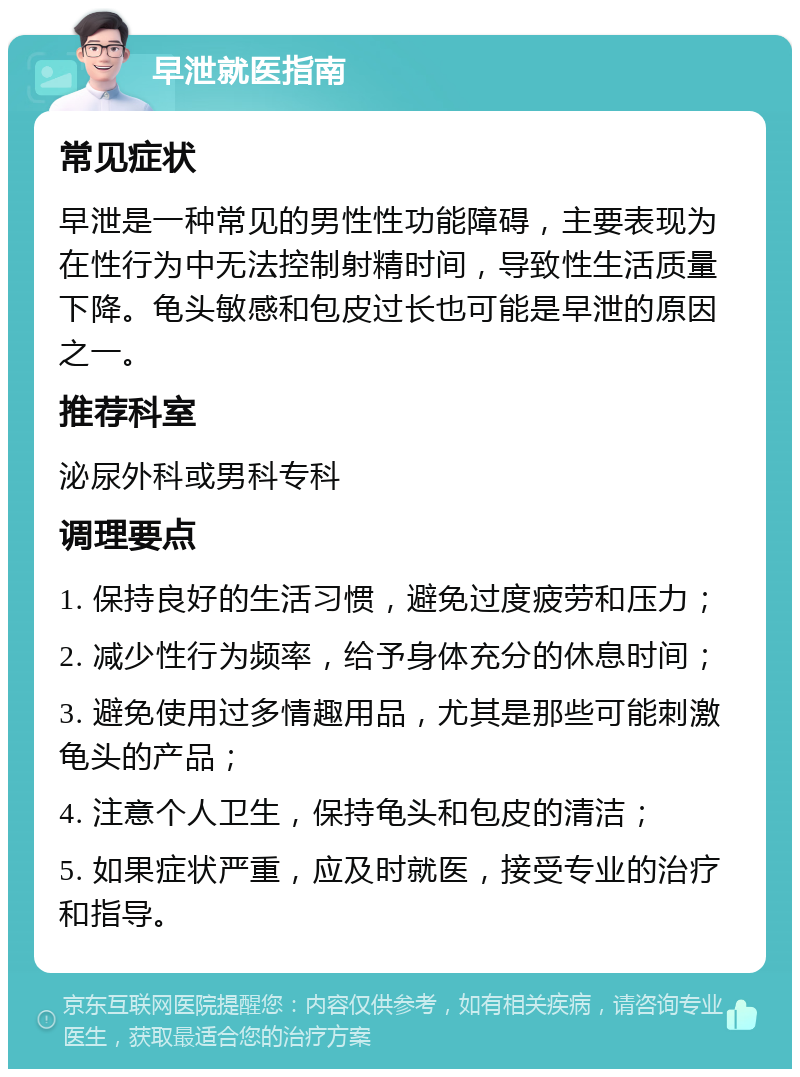 早泄就医指南 常见症状 早泄是一种常见的男性性功能障碍，主要表现为在性行为中无法控制射精时间，导致性生活质量下降。龟头敏感和包皮过长也可能是早泄的原因之一。 推荐科室 泌尿外科或男科专科 调理要点 1. 保持良好的生活习惯，避免过度疲劳和压力； 2. 减少性行为频率，给予身体充分的休息时间； 3. 避免使用过多情趣用品，尤其是那些可能刺激龟头的产品； 4. 注意个人卫生，保持龟头和包皮的清洁； 5. 如果症状严重，应及时就医，接受专业的治疗和指导。