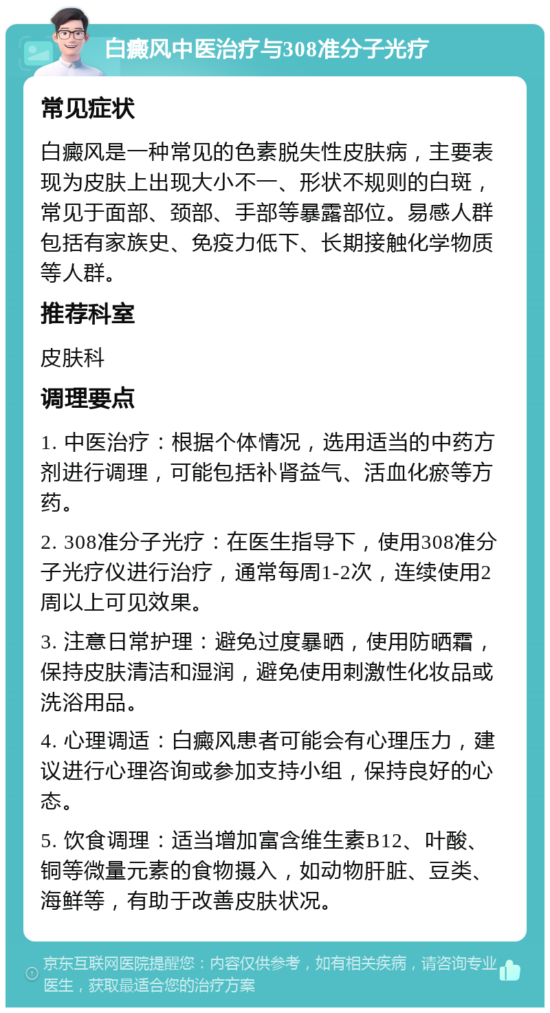 白癜风中医治疗与308准分子光疗 常见症状 白癜风是一种常见的色素脱失性皮肤病，主要表现为皮肤上出现大小不一、形状不规则的白斑，常见于面部、颈部、手部等暴露部位。易感人群包括有家族史、免疫力低下、长期接触化学物质等人群。 推荐科室 皮肤科 调理要点 1. 中医治疗：根据个体情况，选用适当的中药方剂进行调理，可能包括补肾益气、活血化瘀等方药。 2. 308准分子光疗：在医生指导下，使用308准分子光疗仪进行治疗，通常每周1-2次，连续使用2周以上可见效果。 3. 注意日常护理：避免过度暴晒，使用防晒霜，保持皮肤清洁和湿润，避免使用刺激性化妆品或洗浴用品。 4. 心理调适：白癜风患者可能会有心理压力，建议进行心理咨询或参加支持小组，保持良好的心态。 5. 饮食调理：适当增加富含维生素B12、叶酸、铜等微量元素的食物摄入，如动物肝脏、豆类、海鲜等，有助于改善皮肤状况。