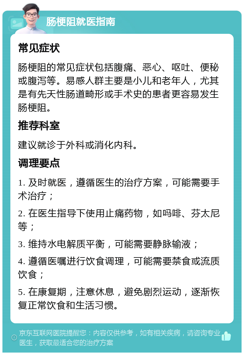 肠梗阻就医指南 常见症状 肠梗阻的常见症状包括腹痛、恶心、呕吐、便秘或腹泻等。易感人群主要是小儿和老年人，尤其是有先天性肠道畸形或手术史的患者更容易发生肠梗阻。 推荐科室 建议就诊于外科或消化内科。 调理要点 1. 及时就医，遵循医生的治疗方案，可能需要手术治疗； 2. 在医生指导下使用止痛药物，如吗啡、芬太尼等； 3. 维持水电解质平衡，可能需要静脉输液； 4. 遵循医嘱进行饮食调理，可能需要禁食或流质饮食； 5. 在康复期，注意休息，避免剧烈运动，逐渐恢复正常饮食和生活习惯。