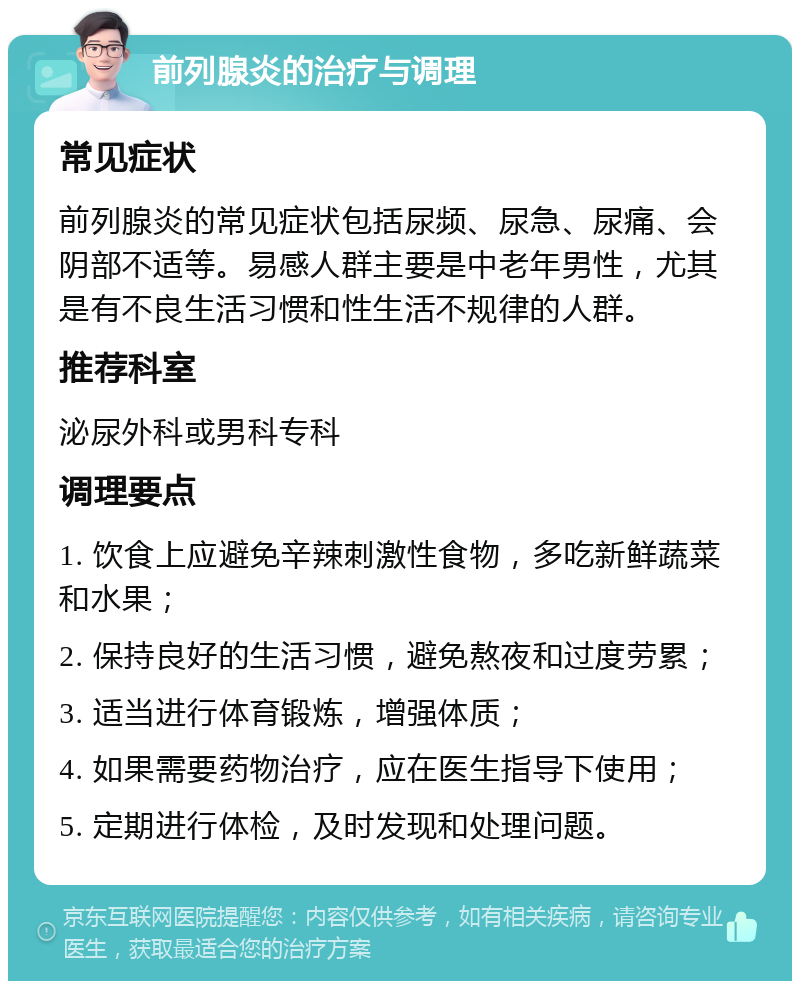 前列腺炎的治疗与调理 常见症状 前列腺炎的常见症状包括尿频、尿急、尿痛、会阴部不适等。易感人群主要是中老年男性，尤其是有不良生活习惯和性生活不规律的人群。 推荐科室 泌尿外科或男科专科 调理要点 1. 饮食上应避免辛辣刺激性食物，多吃新鲜蔬菜和水果； 2. 保持良好的生活习惯，避免熬夜和过度劳累； 3. 适当进行体育锻炼，增强体质； 4. 如果需要药物治疗，应在医生指导下使用； 5. 定期进行体检，及时发现和处理问题。