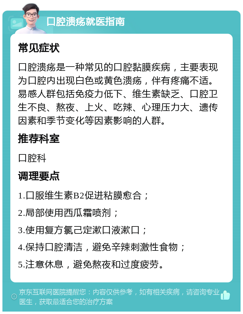 口腔溃疡就医指南 常见症状 口腔溃疡是一种常见的口腔黏膜疾病，主要表现为口腔内出现白色或黄色溃疡，伴有疼痛不适。易感人群包括免疫力低下、维生素缺乏、口腔卫生不良、熬夜、上火、吃辣、心理压力大、遗传因素和季节变化等因素影响的人群。 推荐科室 口腔科 调理要点 1.口服维生素B2促进粘膜愈合； 2.局部使用西瓜霜喷剂； 3.使用复方氯己定漱口液漱口； 4.保持口腔清洁，避免辛辣刺激性食物； 5.注意休息，避免熬夜和过度疲劳。