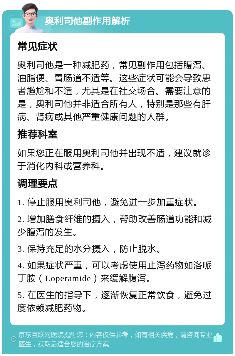 奥利司他副作用解析 常见症状 奥利司他是一种减肥药，常见副作用包括腹泻、油脂便、胃肠道不适等。这些症状可能会导致患者尴尬和不适，尤其是在社交场合。需要注意的是，奥利司他并非适合所有人，特别是那些有肝病、肾病或其他严重健康问题的人群。 推荐科室 如果您正在服用奥利司他并出现不适，建议就诊于消化内科或营养科。 调理要点 1. 停止服用奥利司他，避免进一步加重症状。 2. 增加膳食纤维的摄入，帮助改善肠道功能和减少腹泻的发生。 3. 保持充足的水分摄入，防止脱水。 4. 如果症状严重，可以考虑使用止泻药物如洛哌丁胺（Loperamide）来缓解腹泻。 5. 在医生的指导下，逐渐恢复正常饮食，避免过度依赖减肥药物。