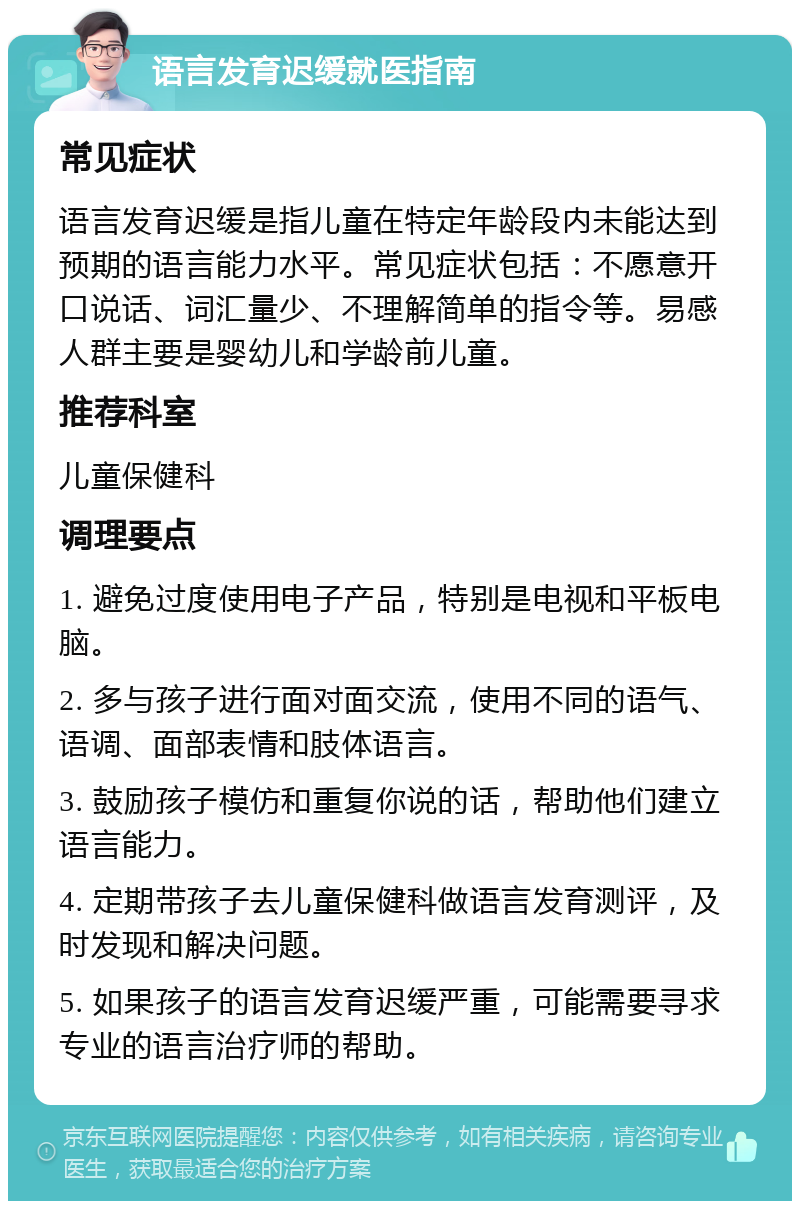 语言发育迟缓就医指南 常见症状 语言发育迟缓是指儿童在特定年龄段内未能达到预期的语言能力水平。常见症状包括：不愿意开口说话、词汇量少、不理解简单的指令等。易感人群主要是婴幼儿和学龄前儿童。 推荐科室 儿童保健科 调理要点 1. 避免过度使用电子产品，特别是电视和平板电脑。 2. 多与孩子进行面对面交流，使用不同的语气、语调、面部表情和肢体语言。 3. 鼓励孩子模仿和重复你说的话，帮助他们建立语言能力。 4. 定期带孩子去儿童保健科做语言发育测评，及时发现和解决问题。 5. 如果孩子的语言发育迟缓严重，可能需要寻求专业的语言治疗师的帮助。