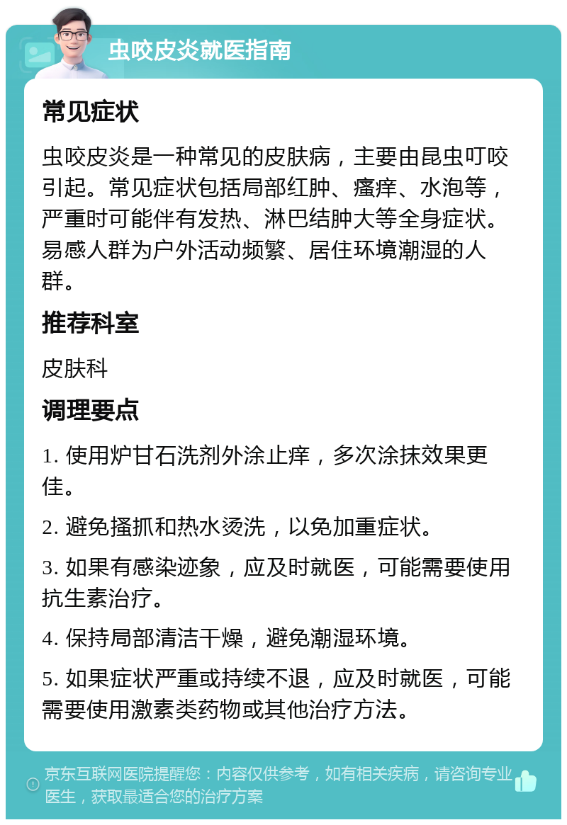 虫咬皮炎就医指南 常见症状 虫咬皮炎是一种常见的皮肤病，主要由昆虫叮咬引起。常见症状包括局部红肿、瘙痒、水泡等，严重时可能伴有发热、淋巴结肿大等全身症状。易感人群为户外活动频繁、居住环境潮湿的人群。 推荐科室 皮肤科 调理要点 1. 使用炉甘石洗剂外涂止痒，多次涂抹效果更佳。 2. 避免搔抓和热水烫洗，以免加重症状。 3. 如果有感染迹象，应及时就医，可能需要使用抗生素治疗。 4. 保持局部清洁干燥，避免潮湿环境。 5. 如果症状严重或持续不退，应及时就医，可能需要使用激素类药物或其他治疗方法。