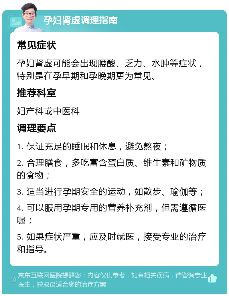 孕妇肾虚调理指南 常见症状 孕妇肾虚可能会出现腰酸、乏力、水肿等症状，特别是在孕早期和孕晚期更为常见。 推荐科室 妇产科或中医科 调理要点 1. 保证充足的睡眠和休息，避免熬夜； 2. 合理膳食，多吃富含蛋白质、维生素和矿物质的食物； 3. 适当进行孕期安全的运动，如散步、瑜伽等； 4. 可以服用孕期专用的营养补充剂，但需遵循医嘱； 5. 如果症状严重，应及时就医，接受专业的治疗和指导。