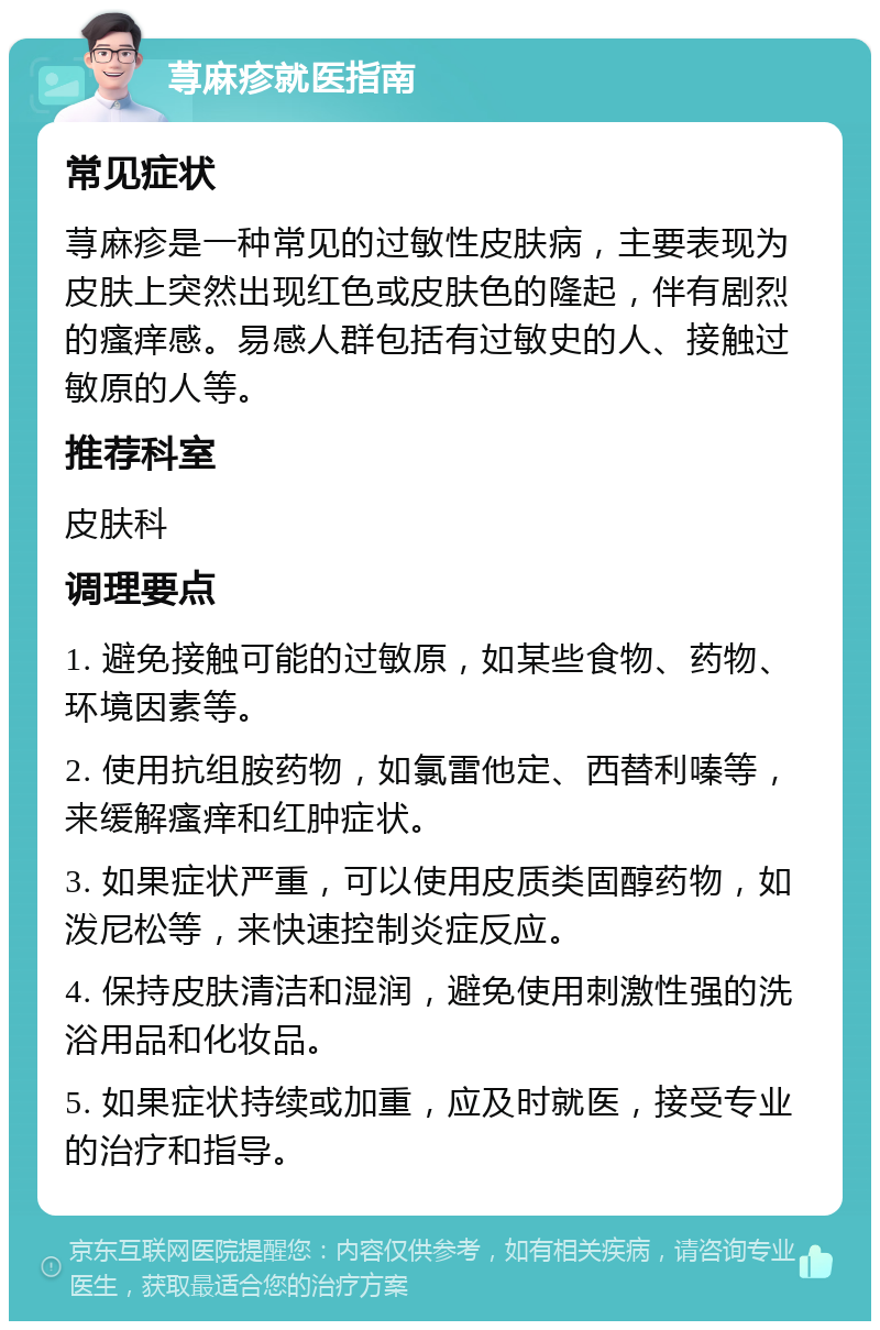 荨麻疹就医指南 常见症状 荨麻疹是一种常见的过敏性皮肤病，主要表现为皮肤上突然出现红色或皮肤色的隆起，伴有剧烈的瘙痒感。易感人群包括有过敏史的人、接触过敏原的人等。 推荐科室 皮肤科 调理要点 1. 避免接触可能的过敏原，如某些食物、药物、环境因素等。 2. 使用抗组胺药物，如氯雷他定、西替利嗪等，来缓解瘙痒和红肿症状。 3. 如果症状严重，可以使用皮质类固醇药物，如泼尼松等，来快速控制炎症反应。 4. 保持皮肤清洁和湿润，避免使用刺激性强的洗浴用品和化妆品。 5. 如果症状持续或加重，应及时就医，接受专业的治疗和指导。