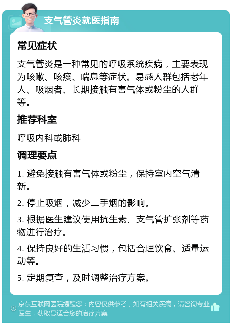 支气管炎就医指南 常见症状 支气管炎是一种常见的呼吸系统疾病，主要表现为咳嗽、咳痰、喘息等症状。易感人群包括老年人、吸烟者、长期接触有害气体或粉尘的人群等。 推荐科室 呼吸内科或肺科 调理要点 1. 避免接触有害气体或粉尘，保持室内空气清新。 2. 停止吸烟，减少二手烟的影响。 3. 根据医生建议使用抗生素、支气管扩张剂等药物进行治疗。 4. 保持良好的生活习惯，包括合理饮食、适量运动等。 5. 定期复查，及时调整治疗方案。