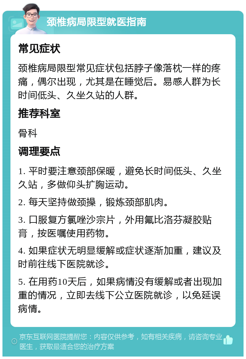 颈椎病局限型就医指南 常见症状 颈椎病局限型常见症状包括脖子像落枕一样的疼痛，偶尔出现，尤其是在睡觉后。易感人群为长时间低头、久坐久站的人群。 推荐科室 骨科 调理要点 1. 平时要注意颈部保暖，避免长时间低头、久坐久站，多做仰头扩胸运动。 2. 每天坚持做颈操，锻炼颈部肌肉。 3. 口服复方氯唑沙宗片，外用氟比洛芬凝胶贴膏，按医嘱使用药物。 4. 如果症状无明显缓解或症状逐渐加重，建议及时前往线下医院就诊。 5. 在用药10天后，如果病情没有缓解或者出现加重的情况，立即去线下公立医院就诊，以免延误病情。