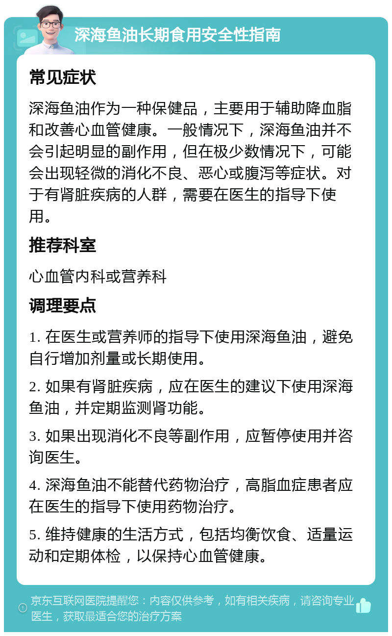 深海鱼油长期食用安全性指南 常见症状 深海鱼油作为一种保健品，主要用于辅助降血脂和改善心血管健康。一般情况下，深海鱼油并不会引起明显的副作用，但在极少数情况下，可能会出现轻微的消化不良、恶心或腹泻等症状。对于有肾脏疾病的人群，需要在医生的指导下使用。 推荐科室 心血管内科或营养科 调理要点 1. 在医生或营养师的指导下使用深海鱼油，避免自行增加剂量或长期使用。 2. 如果有肾脏疾病，应在医生的建议下使用深海鱼油，并定期监测肾功能。 3. 如果出现消化不良等副作用，应暂停使用并咨询医生。 4. 深海鱼油不能替代药物治疗，高脂血症患者应在医生的指导下使用药物治疗。 5. 维持健康的生活方式，包括均衡饮食、适量运动和定期体检，以保持心血管健康。