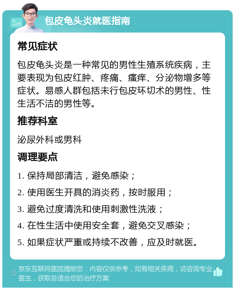 包皮龟头炎就医指南 常见症状 包皮龟头炎是一种常见的男性生殖系统疾病，主要表现为包皮红肿、疼痛、瘙痒、分泌物增多等症状。易感人群包括未行包皮环切术的男性、性生活不洁的男性等。 推荐科室 泌尿外科或男科 调理要点 1. 保持局部清洁，避免感染； 2. 使用医生开具的消炎药，按时服用； 3. 避免过度清洗和使用刺激性洗液； 4. 在性生活中使用安全套，避免交叉感染； 5. 如果症状严重或持续不改善，应及时就医。