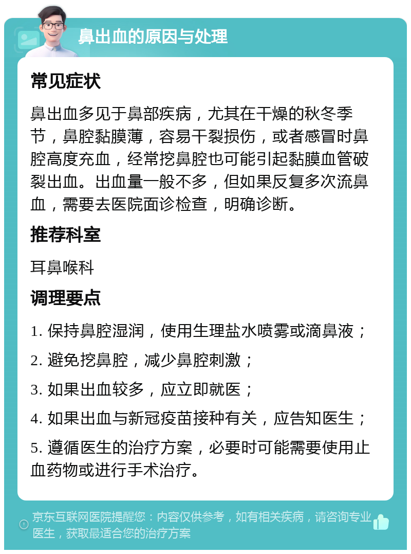 鼻出血的原因与处理 常见症状 鼻出血多见于鼻部疾病，尤其在干燥的秋冬季节，鼻腔黏膜薄，容易干裂损伤，或者感冒时鼻腔高度充血，经常挖鼻腔也可能引起黏膜血管破裂出血。出血量一般不多，但如果反复多次流鼻血，需要去医院面诊检查，明确诊断。 推荐科室 耳鼻喉科 调理要点 1. 保持鼻腔湿润，使用生理盐水喷雾或滴鼻液； 2. 避免挖鼻腔，减少鼻腔刺激； 3. 如果出血较多，应立即就医； 4. 如果出血与新冠疫苗接种有关，应告知医生； 5. 遵循医生的治疗方案，必要时可能需要使用止血药物或进行手术治疗。