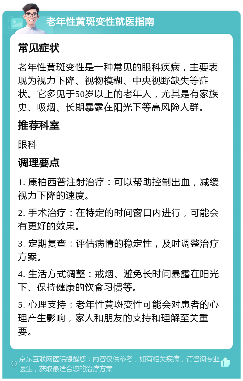 老年性黄斑变性就医指南 常见症状 老年性黄斑变性是一种常见的眼科疾病，主要表现为视力下降、视物模糊、中央视野缺失等症状。它多见于50岁以上的老年人，尤其是有家族史、吸烟、长期暴露在阳光下等高风险人群。 推荐科室 眼科 调理要点 1. 康柏西普注射治疗：可以帮助控制出血，减缓视力下降的速度。 2. 手术治疗：在特定的时间窗口内进行，可能会有更好的效果。 3. 定期复查：评估病情的稳定性，及时调整治疗方案。 4. 生活方式调整：戒烟、避免长时间暴露在阳光下、保持健康的饮食习惯等。 5. 心理支持：老年性黄斑变性可能会对患者的心理产生影响，家人和朋友的支持和理解至关重要。