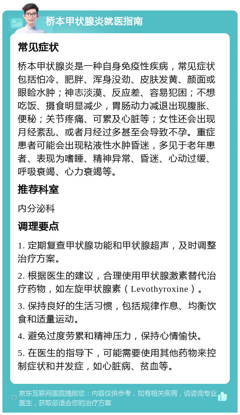 桥本甲状腺炎就医指南 常见症状 桥本甲状腺炎是一种自身免疫性疾病，常见症状包括怕冷、肥胖、浑身没劲、皮肤发黄、颜面或眼睑水肿；神志淡漠、反应差、容易犯困；不想吃饭、摄食明显减少，胃肠动力减退出现腹胀、便秘；关节疼痛、可累及心脏等；女性还会出现月经紊乱、或者月经过多甚至会导致不孕。重症患者可能会出现粘液性水肿昏迷，多见于老年患者、表现为嗜睡、精神异常、昏迷、心动过缓、呼吸衰竭、心力衰竭等。 推荐科室 内分泌科 调理要点 1. 定期复查甲状腺功能和甲状腺超声，及时调整治疗方案。 2. 根据医生的建议，合理使用甲状腺激素替代治疗药物，如左旋甲状腺素（Levothyroxine）。 3. 保持良好的生活习惯，包括规律作息、均衡饮食和适量运动。 4. 避免过度劳累和精神压力，保持心情愉快。 5. 在医生的指导下，可能需要使用其他药物来控制症状和并发症，如心脏病、贫血等。