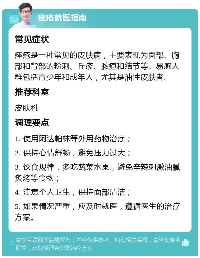 痤疮就医指南 常见症状 痤疮是一种常见的皮肤病，主要表现为面部、胸部和背部的粉刺、丘疹、脓疱和结节等。易感人群包括青少年和成年人，尤其是油性皮肤者。 推荐科室 皮肤科 调理要点 1. 使用阿达帕林等外用药物治疗； 2. 保持心情舒畅，避免压力过大； 3. 饮食规律，多吃蔬菜水果，避免辛辣刺激油腻炙烤等食物； 4. 注意个人卫生，保持面部清洁； 5. 如果情况严重，应及时就医，遵循医生的治疗方案。