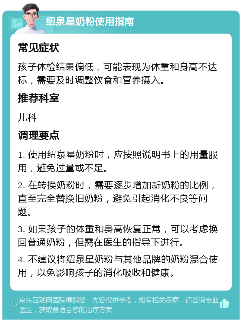 纽泉星奶粉使用指南 常见症状 孩子体检结果偏低，可能表现为体重和身高不达标，需要及时调整饮食和营养摄入。 推荐科室 儿科 调理要点 1. 使用纽泉星奶粉时，应按照说明书上的用量服用，避免过量或不足。 2. 在转换奶粉时，需要逐步增加新奶粉的比例，直至完全替换旧奶粉，避免引起消化不良等问题。 3. 如果孩子的体重和身高恢复正常，可以考虑换回普通奶粉，但需在医生的指导下进行。 4. 不建议将纽泉星奶粉与其他品牌的奶粉混合使用，以免影响孩子的消化吸收和健康。