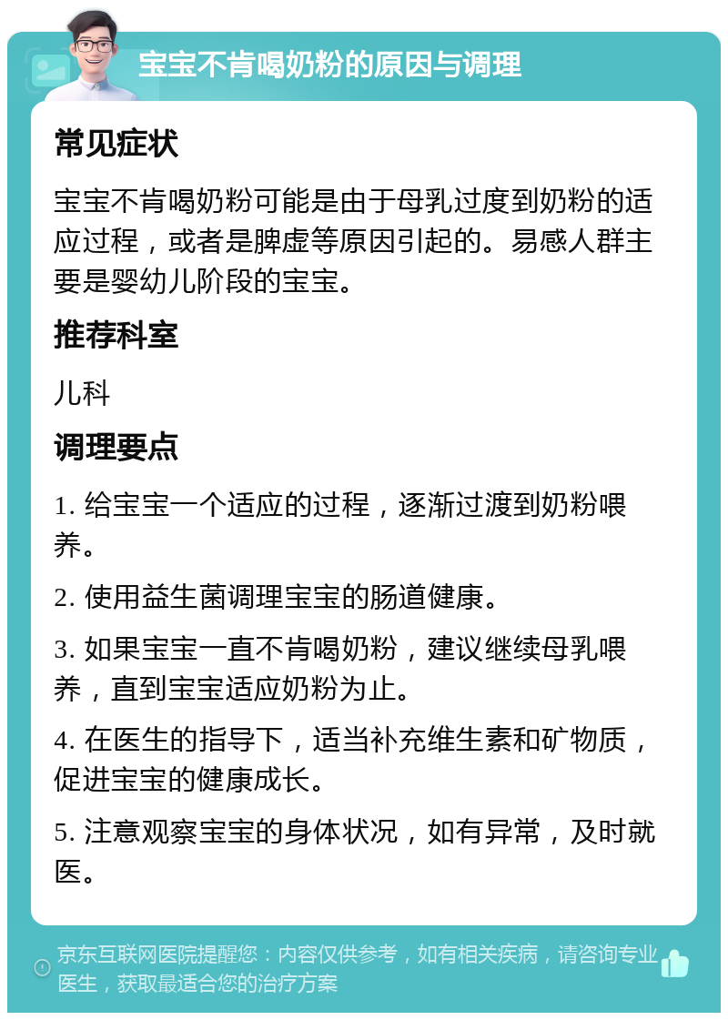 宝宝不肯喝奶粉的原因与调理 常见症状 宝宝不肯喝奶粉可能是由于母乳过度到奶粉的适应过程，或者是脾虚等原因引起的。易感人群主要是婴幼儿阶段的宝宝。 推荐科室 儿科 调理要点 1. 给宝宝一个适应的过程，逐渐过渡到奶粉喂养。 2. 使用益生菌调理宝宝的肠道健康。 3. 如果宝宝一直不肯喝奶粉，建议继续母乳喂养，直到宝宝适应奶粉为止。 4. 在医生的指导下，适当补充维生素和矿物质，促进宝宝的健康成长。 5. 注意观察宝宝的身体状况，如有异常，及时就医。