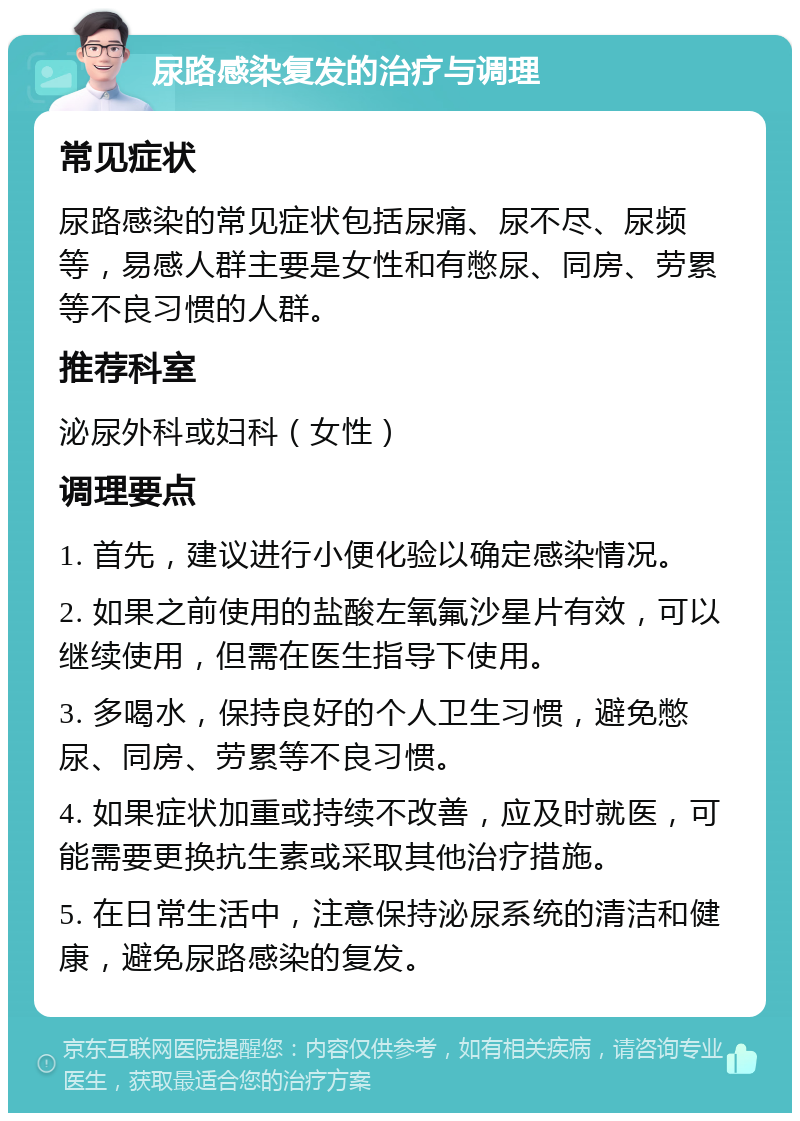 尿路感染复发的治疗与调理 常见症状 尿路感染的常见症状包括尿痛、尿不尽、尿频等，易感人群主要是女性和有憋尿、同房、劳累等不良习惯的人群。 推荐科室 泌尿外科或妇科（女性） 调理要点 1. 首先，建议进行小便化验以确定感染情况。 2. 如果之前使用的盐酸左氧氟沙星片有效，可以继续使用，但需在医生指导下使用。 3. 多喝水，保持良好的个人卫生习惯，避免憋尿、同房、劳累等不良习惯。 4. 如果症状加重或持续不改善，应及时就医，可能需要更换抗生素或采取其他治疗措施。 5. 在日常生活中，注意保持泌尿系统的清洁和健康，避免尿路感染的复发。