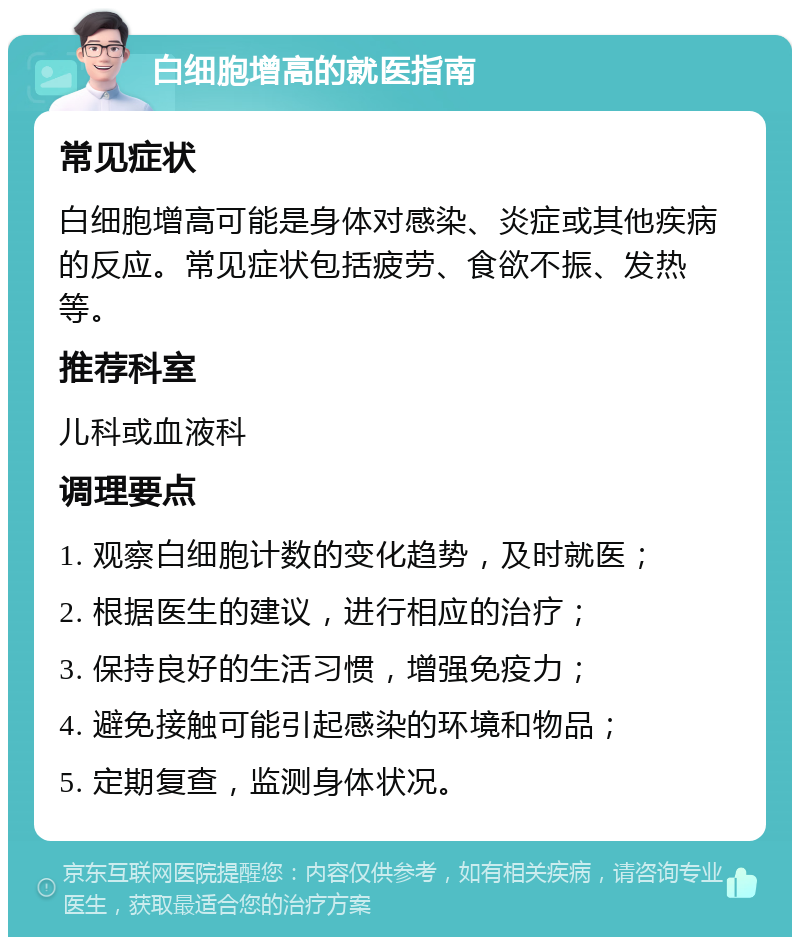 白细胞增高的就医指南 常见症状 白细胞增高可能是身体对感染、炎症或其他疾病的反应。常见症状包括疲劳、食欲不振、发热等。 推荐科室 儿科或血液科 调理要点 1. 观察白细胞计数的变化趋势，及时就医； 2. 根据医生的建议，进行相应的治疗； 3. 保持良好的生活习惯，增强免疫力； 4. 避免接触可能引起感染的环境和物品； 5. 定期复查，监测身体状况。