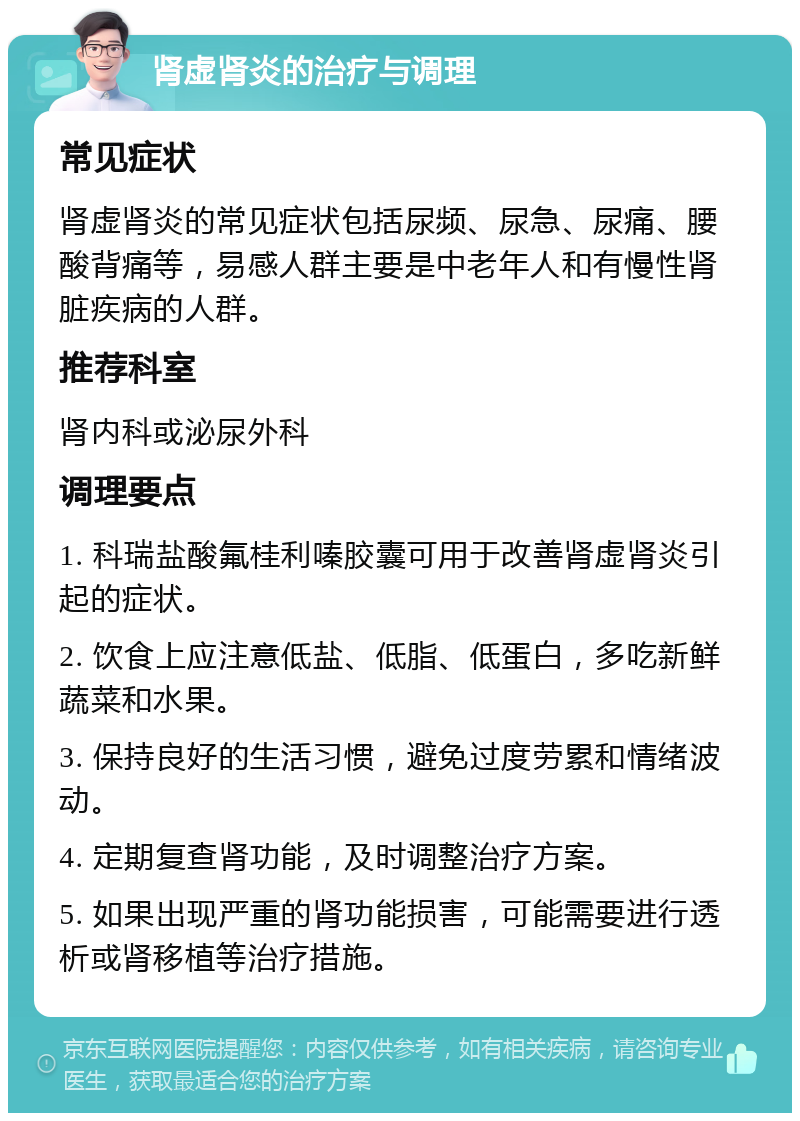 肾虚肾炎的治疗与调理 常见症状 肾虚肾炎的常见症状包括尿频、尿急、尿痛、腰酸背痛等，易感人群主要是中老年人和有慢性肾脏疾病的人群。 推荐科室 肾内科或泌尿外科 调理要点 1. 科瑞盐酸氟桂利嗪胶囊可用于改善肾虚肾炎引起的症状。 2. 饮食上应注意低盐、低脂、低蛋白，多吃新鲜蔬菜和水果。 3. 保持良好的生活习惯，避免过度劳累和情绪波动。 4. 定期复查肾功能，及时调整治疗方案。 5. 如果出现严重的肾功能损害，可能需要进行透析或肾移植等治疗措施。