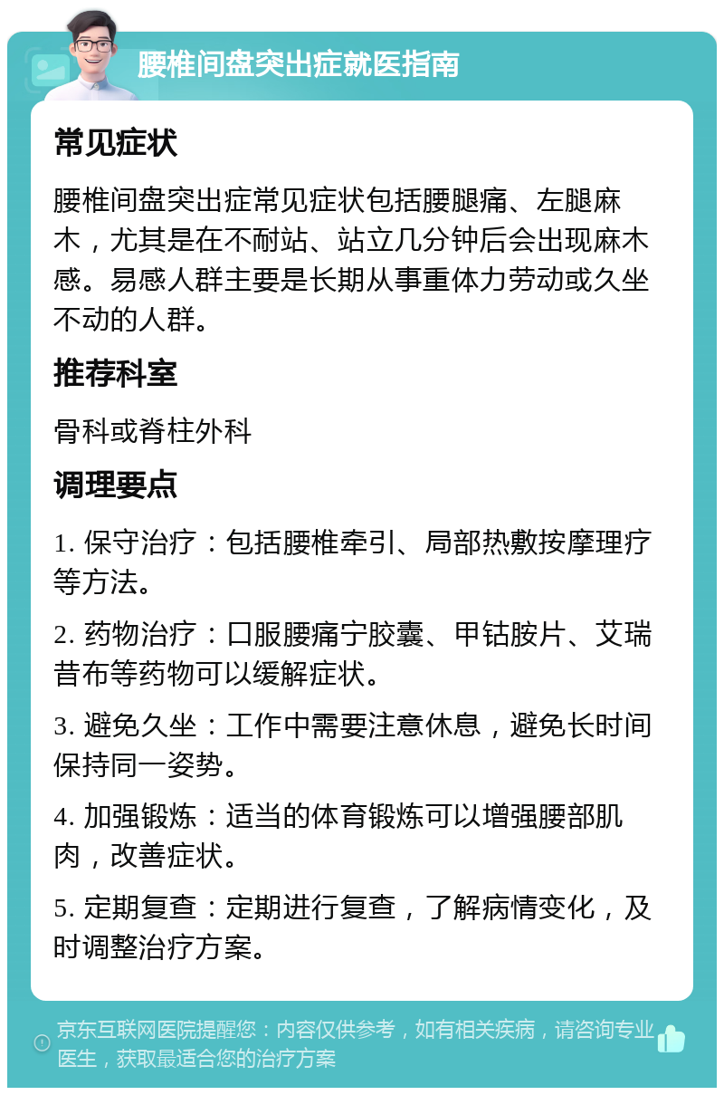 腰椎间盘突出症就医指南 常见症状 腰椎间盘突出症常见症状包括腰腿痛、左腿麻木，尤其是在不耐站、站立几分钟后会出现麻木感。易感人群主要是长期从事重体力劳动或久坐不动的人群。 推荐科室 骨科或脊柱外科 调理要点 1. 保守治疗：包括腰椎牵引、局部热敷按摩理疗等方法。 2. 药物治疗：口服腰痛宁胶囊、甲钴胺片、艾瑞昔布等药物可以缓解症状。 3. 避免久坐：工作中需要注意休息，避免长时间保持同一姿势。 4. 加强锻炼：适当的体育锻炼可以增强腰部肌肉，改善症状。 5. 定期复查：定期进行复查，了解病情变化，及时调整治疗方案。