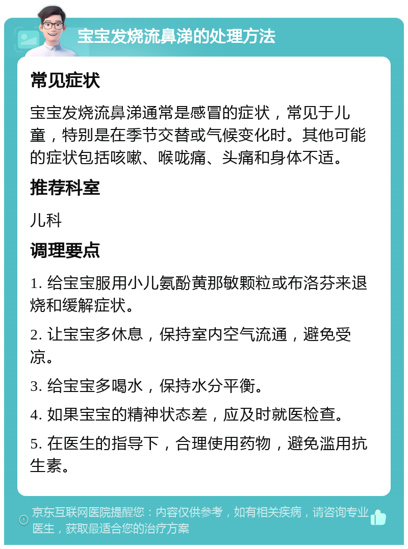 宝宝发烧流鼻涕的处理方法 常见症状 宝宝发烧流鼻涕通常是感冒的症状，常见于儿童，特别是在季节交替或气候变化时。其他可能的症状包括咳嗽、喉咙痛、头痛和身体不适。 推荐科室 儿科 调理要点 1. 给宝宝服用小儿氨酚黄那敏颗粒或布洛芬来退烧和缓解症状。 2. 让宝宝多休息，保持室内空气流通，避免受凉。 3. 给宝宝多喝水，保持水分平衡。 4. 如果宝宝的精神状态差，应及时就医检查。 5. 在医生的指导下，合理使用药物，避免滥用抗生素。