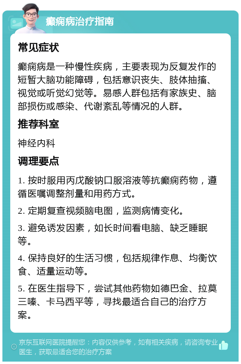 癫痫病治疗指南 常见症状 癫痫病是一种慢性疾病，主要表现为反复发作的短暂大脑功能障碍，包括意识丧失、肢体抽搐、视觉或听觉幻觉等。易感人群包括有家族史、脑部损伤或感染、代谢紊乱等情况的人群。 推荐科室 神经内科 调理要点 1. 按时服用丙戊酸钠口服溶液等抗癫痫药物，遵循医嘱调整剂量和用药方式。 2. 定期复查视频脑电图，监测病情变化。 3. 避免诱发因素，如长时间看电脑、缺乏睡眠等。 4. 保持良好的生活习惯，包括规律作息、均衡饮食、适量运动等。 5. 在医生指导下，尝试其他药物如德巴金、拉莫三嗪、卡马西平等，寻找最适合自己的治疗方案。