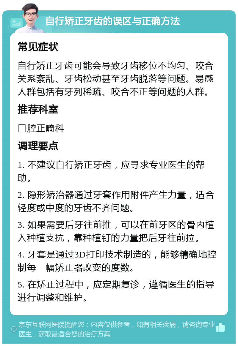 自行矫正牙齿的误区与正确方法 常见症状 自行矫正牙齿可能会导致牙齿移位不均匀、咬合关系紊乱、牙齿松动甚至牙齿脱落等问题。易感人群包括有牙列稀疏、咬合不正等问题的人群。 推荐科室 口腔正畸科 调理要点 1. 不建议自行矫正牙齿，应寻求专业医生的帮助。 2. 隐形矫治器通过牙套作用附件产生力量，适合轻度或中度的牙齿不齐问题。 3. 如果需要后牙往前推，可以在前牙区的骨内植入种植支抗，靠种植钉的力量把后牙往前拉。 4. 牙套是通过3D打印技术制造的，能够精确地控制每一幅矫正器改变的度数。 5. 在矫正过程中，应定期复诊，遵循医生的指导进行调整和维护。