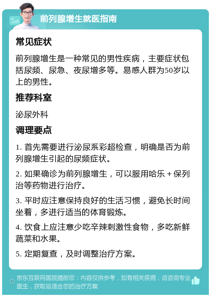 前列腺增生就医指南 常见症状 前列腺增生是一种常见的男性疾病，主要症状包括尿频、尿急、夜尿增多等。易感人群为50岁以上的男性。 推荐科室 泌尿外科 调理要点 1. 首先需要进行泌尿系彩超检查，明确是否为前列腺增生引起的尿频症状。 2. 如果确诊为前列腺增生，可以服用哈乐＋保列治等药物进行治疗。 3. 平时应注意保持良好的生活习惯，避免长时间坐着，多进行适当的体育锻炼。 4. 饮食上应注意少吃辛辣刺激性食物，多吃新鲜蔬菜和水果。 5. 定期复查，及时调整治疗方案。