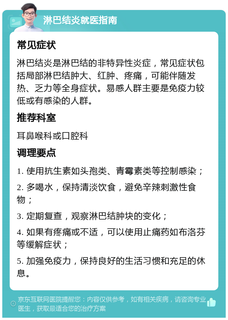 淋巴结炎就医指南 常见症状 淋巴结炎是淋巴结的非特异性炎症，常见症状包括局部淋巴结肿大、红肿、疼痛，可能伴随发热、乏力等全身症状。易感人群主要是免疫力较低或有感染的人群。 推荐科室 耳鼻喉科或口腔科 调理要点 1. 使用抗生素如头孢类、青霉素类等控制感染； 2. 多喝水，保持清淡饮食，避免辛辣刺激性食物； 3. 定期复查，观察淋巴结肿块的变化； 4. 如果有疼痛或不适，可以使用止痛药如布洛芬等缓解症状； 5. 加强免疫力，保持良好的生活习惯和充足的休息。