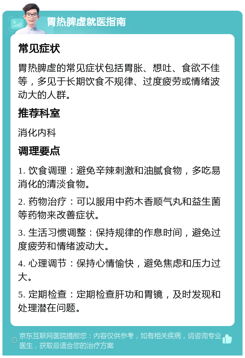 胃热脾虚就医指南 常见症状 胃热脾虚的常见症状包括胃胀、想吐、食欲不佳等，多见于长期饮食不规律、过度疲劳或情绪波动大的人群。 推荐科室 消化内科 调理要点 1. 饮食调理：避免辛辣刺激和油腻食物，多吃易消化的清淡食物。 2. 药物治疗：可以服用中药木香顺气丸和益生菌等药物来改善症状。 3. 生活习惯调整：保持规律的作息时间，避免过度疲劳和情绪波动大。 4. 心理调节：保持心情愉快，避免焦虑和压力过大。 5. 定期检查：定期检查肝功和胃镜，及时发现和处理潜在问题。