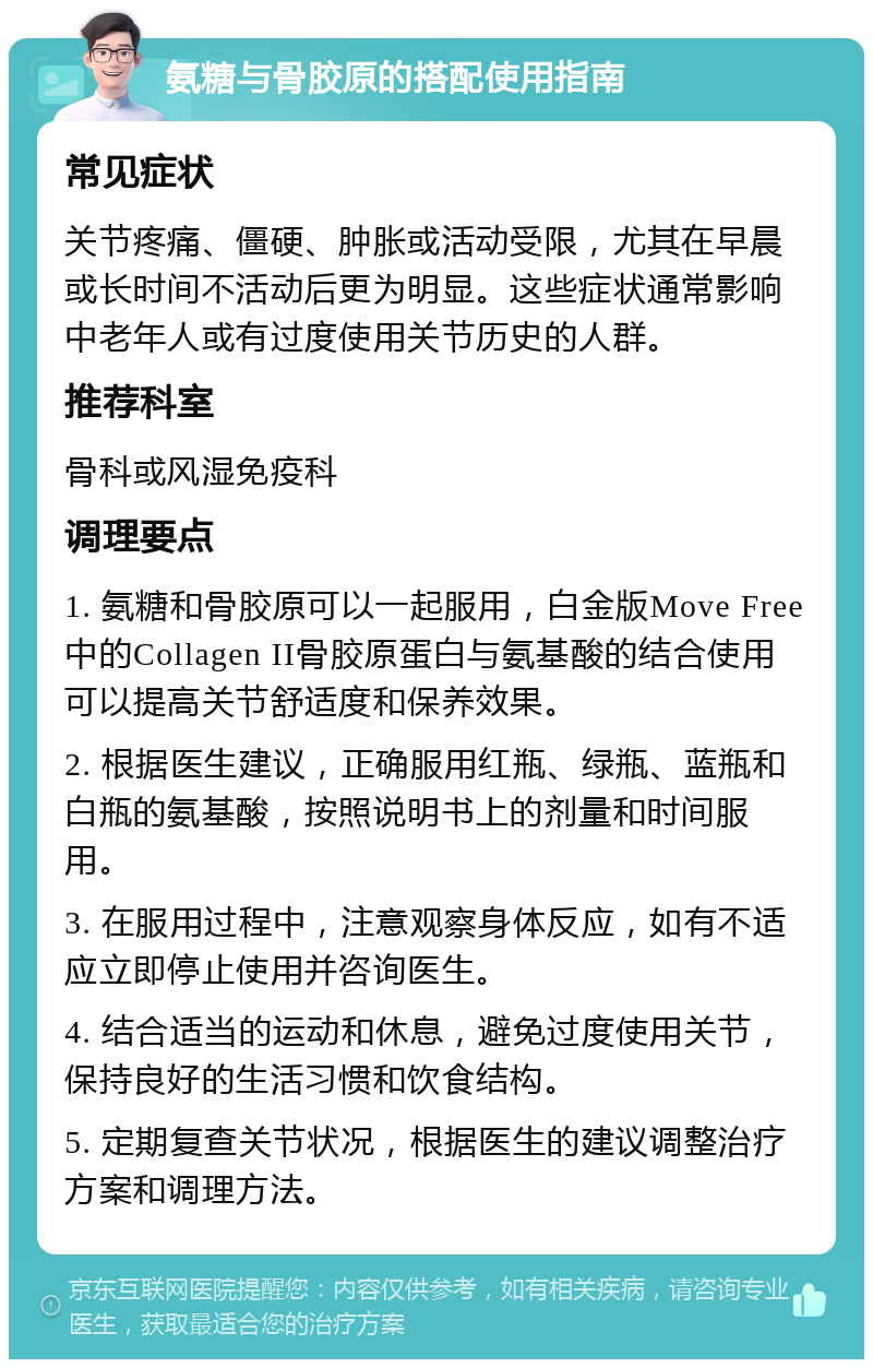 氨糖与骨胶原的搭配使用指南 常见症状 关节疼痛、僵硬、肿胀或活动受限，尤其在早晨或长时间不活动后更为明显。这些症状通常影响中老年人或有过度使用关节历史的人群。 推荐科室 骨科或风湿免疫科 调理要点 1. 氨糖和骨胶原可以一起服用，白金版Move Free中的Collagen II骨胶原蛋白与氨基酸的结合使用可以提高关节舒适度和保养效果。 2. 根据医生建议，正确服用红瓶、绿瓶、蓝瓶和白瓶的氨基酸，按照说明书上的剂量和时间服用。 3. 在服用过程中，注意观察身体反应，如有不适应立即停止使用并咨询医生。 4. 结合适当的运动和休息，避免过度使用关节，保持良好的生活习惯和饮食结构。 5. 定期复查关节状况，根据医生的建议调整治疗方案和调理方法。