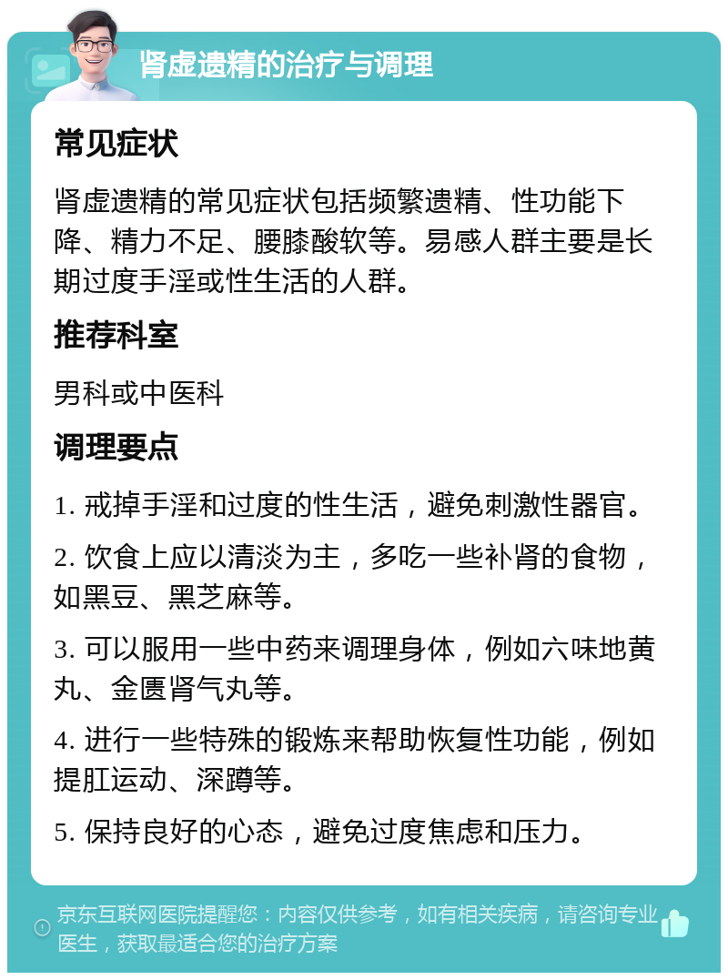 肾虚遗精的治疗与调理 常见症状 肾虚遗精的常见症状包括频繁遗精、性功能下降、精力不足、腰膝酸软等。易感人群主要是长期过度手淫或性生活的人群。 推荐科室 男科或中医科 调理要点 1. 戒掉手淫和过度的性生活，避免刺激性器官。 2. 饮食上应以清淡为主，多吃一些补肾的食物，如黑豆、黑芝麻等。 3. 可以服用一些中药来调理身体，例如六味地黄丸、金匮肾气丸等。 4. 进行一些特殊的锻炼来帮助恢复性功能，例如提肛运动、深蹲等。 5. 保持良好的心态，避免过度焦虑和压力。