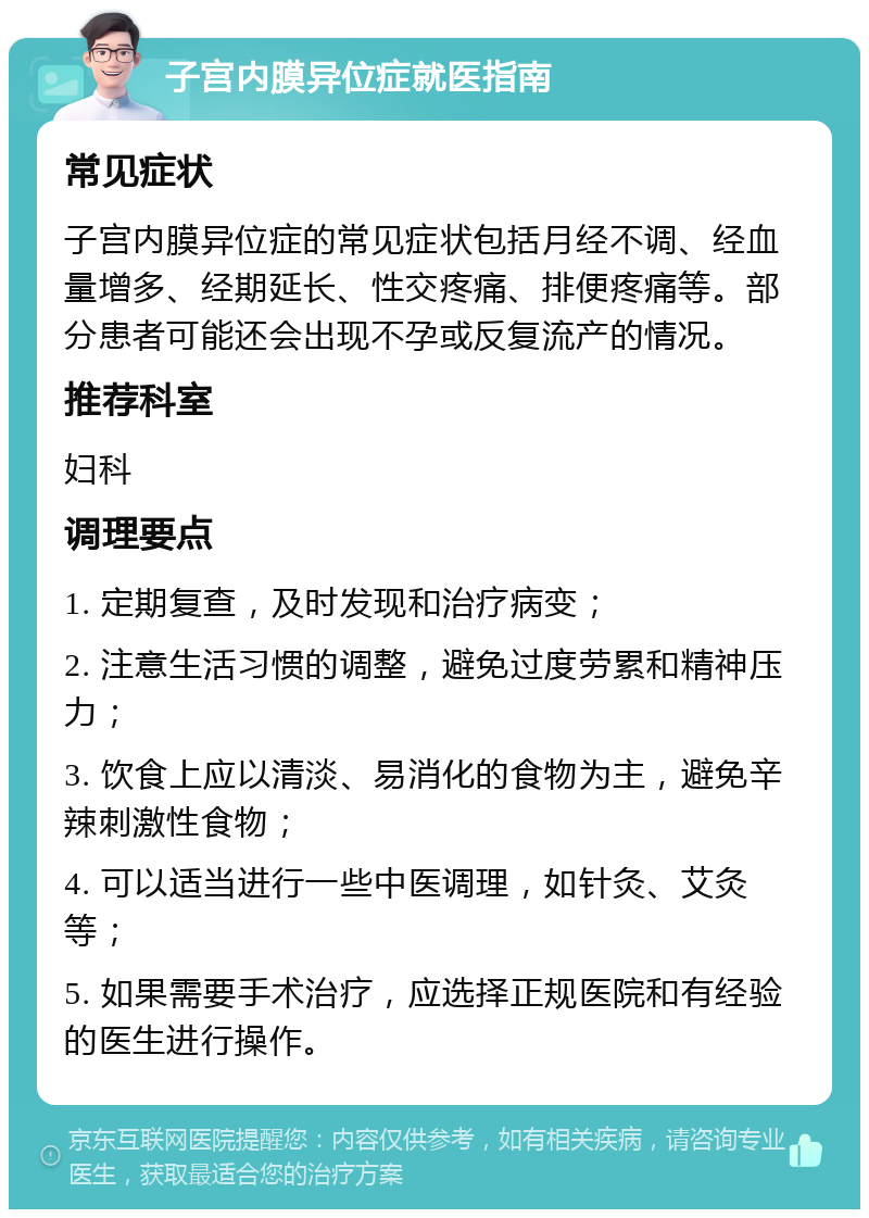 子宫内膜异位症就医指南 常见症状 子宫内膜异位症的常见症状包括月经不调、经血量增多、经期延长、性交疼痛、排便疼痛等。部分患者可能还会出现不孕或反复流产的情况。 推荐科室 妇科 调理要点 1. 定期复查，及时发现和治疗病变； 2. 注意生活习惯的调整，避免过度劳累和精神压力； 3. 饮食上应以清淡、易消化的食物为主，避免辛辣刺激性食物； 4. 可以适当进行一些中医调理，如针灸、艾灸等； 5. 如果需要手术治疗，应选择正规医院和有经验的医生进行操作。