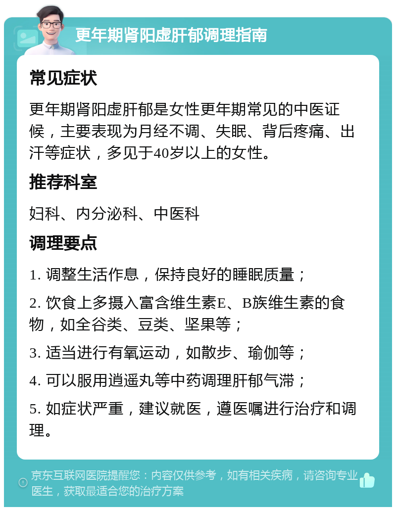 更年期肾阳虚肝郁调理指南 常见症状 更年期肾阳虚肝郁是女性更年期常见的中医证候，主要表现为月经不调、失眠、背后疼痛、出汗等症状，多见于40岁以上的女性。 推荐科室 妇科、内分泌科、中医科 调理要点 1. 调整生活作息，保持良好的睡眠质量； 2. 饮食上多摄入富含维生素E、B族维生素的食物，如全谷类、豆类、坚果等； 3. 适当进行有氧运动，如散步、瑜伽等； 4. 可以服用逍遥丸等中药调理肝郁气滞； 5. 如症状严重，建议就医，遵医嘱进行治疗和调理。