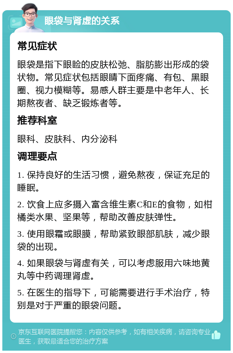 眼袋与肾虚的关系 常见症状 眼袋是指下眼睑的皮肤松弛、脂肪膨出形成的袋状物。常见症状包括眼睛下面疼痛、有包、黑眼圈、视力模糊等。易感人群主要是中老年人、长期熬夜者、缺乏锻炼者等。 推荐科室 眼科、皮肤科、内分泌科 调理要点 1. 保持良好的生活习惯，避免熬夜，保证充足的睡眠。 2. 饮食上应多摄入富含维生素C和E的食物，如柑橘类水果、坚果等，帮助改善皮肤弹性。 3. 使用眼霜或眼膜，帮助紧致眼部肌肤，减少眼袋的出现。 4. 如果眼袋与肾虚有关，可以考虑服用六味地黄丸等中药调理肾虚。 5. 在医生的指导下，可能需要进行手术治疗，特别是对于严重的眼袋问题。