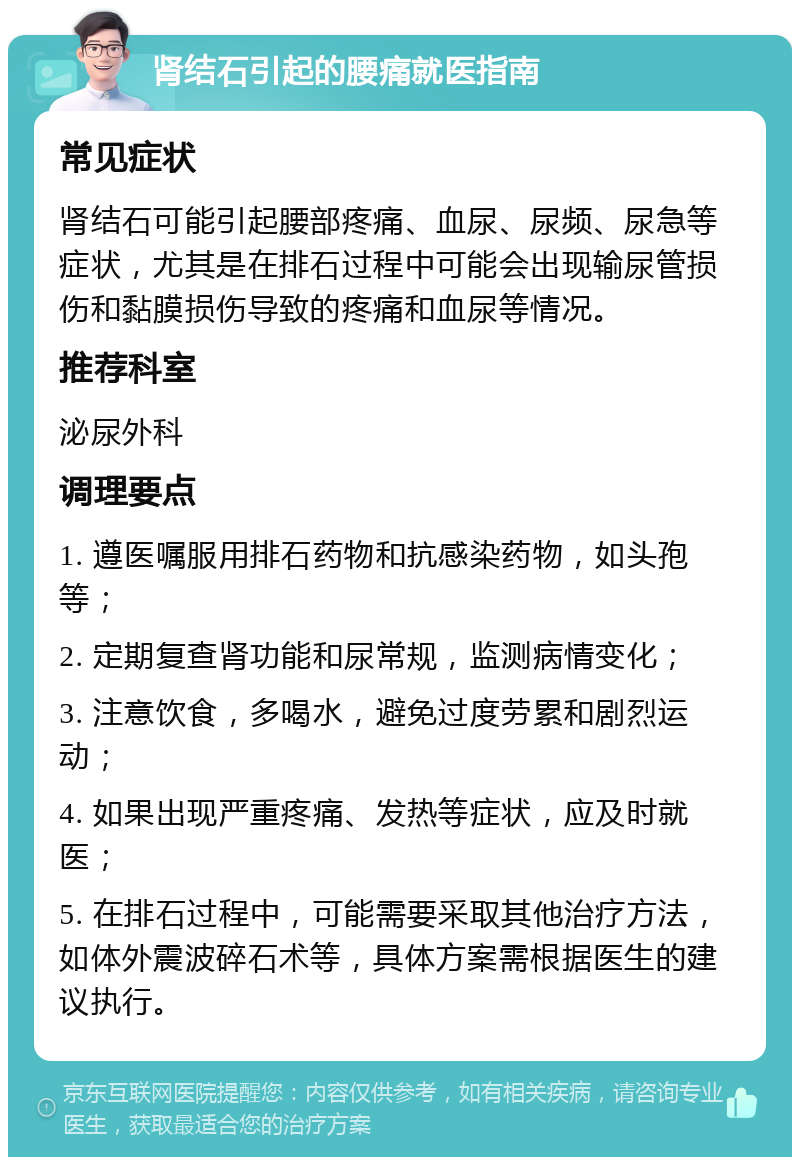 肾结石引起的腰痛就医指南 常见症状 肾结石可能引起腰部疼痛、血尿、尿频、尿急等症状，尤其是在排石过程中可能会出现输尿管损伤和黏膜损伤导致的疼痛和血尿等情况。 推荐科室 泌尿外科 调理要点 1. 遵医嘱服用排石药物和抗感染药物，如头孢等； 2. 定期复查肾功能和尿常规，监测病情变化； 3. 注意饮食，多喝水，避免过度劳累和剧烈运动； 4. 如果出现严重疼痛、发热等症状，应及时就医； 5. 在排石过程中，可能需要采取其他治疗方法，如体外震波碎石术等，具体方案需根据医生的建议执行。