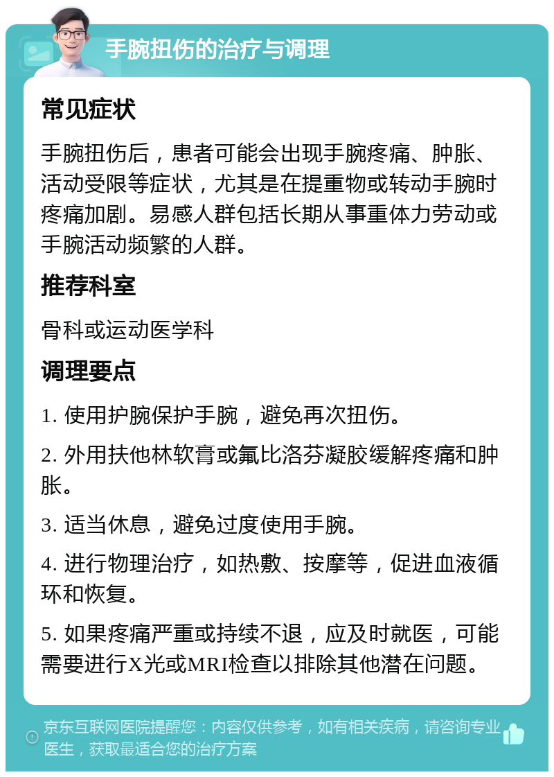 手腕扭伤的治疗与调理 常见症状 手腕扭伤后，患者可能会出现手腕疼痛、肿胀、活动受限等症状，尤其是在提重物或转动手腕时疼痛加剧。易感人群包括长期从事重体力劳动或手腕活动频繁的人群。 推荐科室 骨科或运动医学科 调理要点 1. 使用护腕保护手腕，避免再次扭伤。 2. 外用扶他林软膏或氟比洛芬凝胶缓解疼痛和肿胀。 3. 适当休息，避免过度使用手腕。 4. 进行物理治疗，如热敷、按摩等，促进血液循环和恢复。 5. 如果疼痛严重或持续不退，应及时就医，可能需要进行X光或MRI检查以排除其他潜在问题。