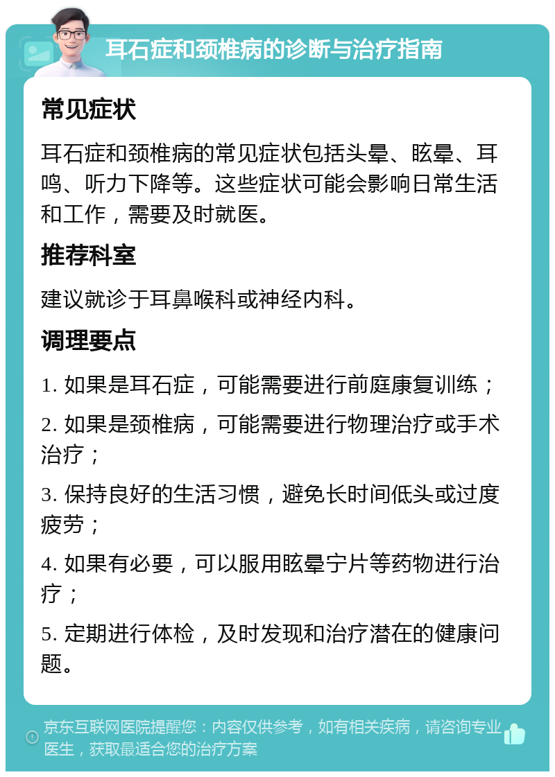 耳石症和颈椎病的诊断与治疗指南 常见症状 耳石症和颈椎病的常见症状包括头晕、眩晕、耳鸣、听力下降等。这些症状可能会影响日常生活和工作，需要及时就医。 推荐科室 建议就诊于耳鼻喉科或神经内科。 调理要点 1. 如果是耳石症，可能需要进行前庭康复训练； 2. 如果是颈椎病，可能需要进行物理治疗或手术治疗； 3. 保持良好的生活习惯，避免长时间低头或过度疲劳； 4. 如果有必要，可以服用眩晕宁片等药物进行治疗； 5. 定期进行体检，及时发现和治疗潜在的健康问题。