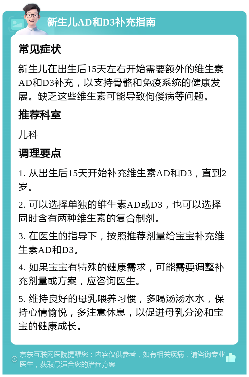 新生儿AD和D3补充指南 常见症状 新生儿在出生后15天左右开始需要额外的维生素AD和D3补充，以支持骨骼和免疫系统的健康发展。缺乏这些维生素可能导致佝偻病等问题。 推荐科室 儿科 调理要点 1. 从出生后15天开始补充维生素AD和D3，直到2岁。 2. 可以选择单独的维生素AD或D3，也可以选择同时含有两种维生素的复合制剂。 3. 在医生的指导下，按照推荐剂量给宝宝补充维生素AD和D3。 4. 如果宝宝有特殊的健康需求，可能需要调整补充剂量或方案，应咨询医生。 5. 维持良好的母乳喂养习惯，多喝汤汤水水，保持心情愉悦，多注意休息，以促进母乳分泌和宝宝的健康成长。