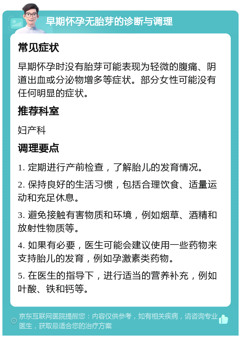 早期怀孕无胎芽的诊断与调理 常见症状 早期怀孕时没有胎芽可能表现为轻微的腹痛、阴道出血或分泌物增多等症状。部分女性可能没有任何明显的症状。 推荐科室 妇产科 调理要点 1. 定期进行产前检查，了解胎儿的发育情况。 2. 保持良好的生活习惯，包括合理饮食、适量运动和充足休息。 3. 避免接触有害物质和环境，例如烟草、酒精和放射性物质等。 4. 如果有必要，医生可能会建议使用一些药物来支持胎儿的发育，例如孕激素类药物。 5. 在医生的指导下，进行适当的营养补充，例如叶酸、铁和钙等。