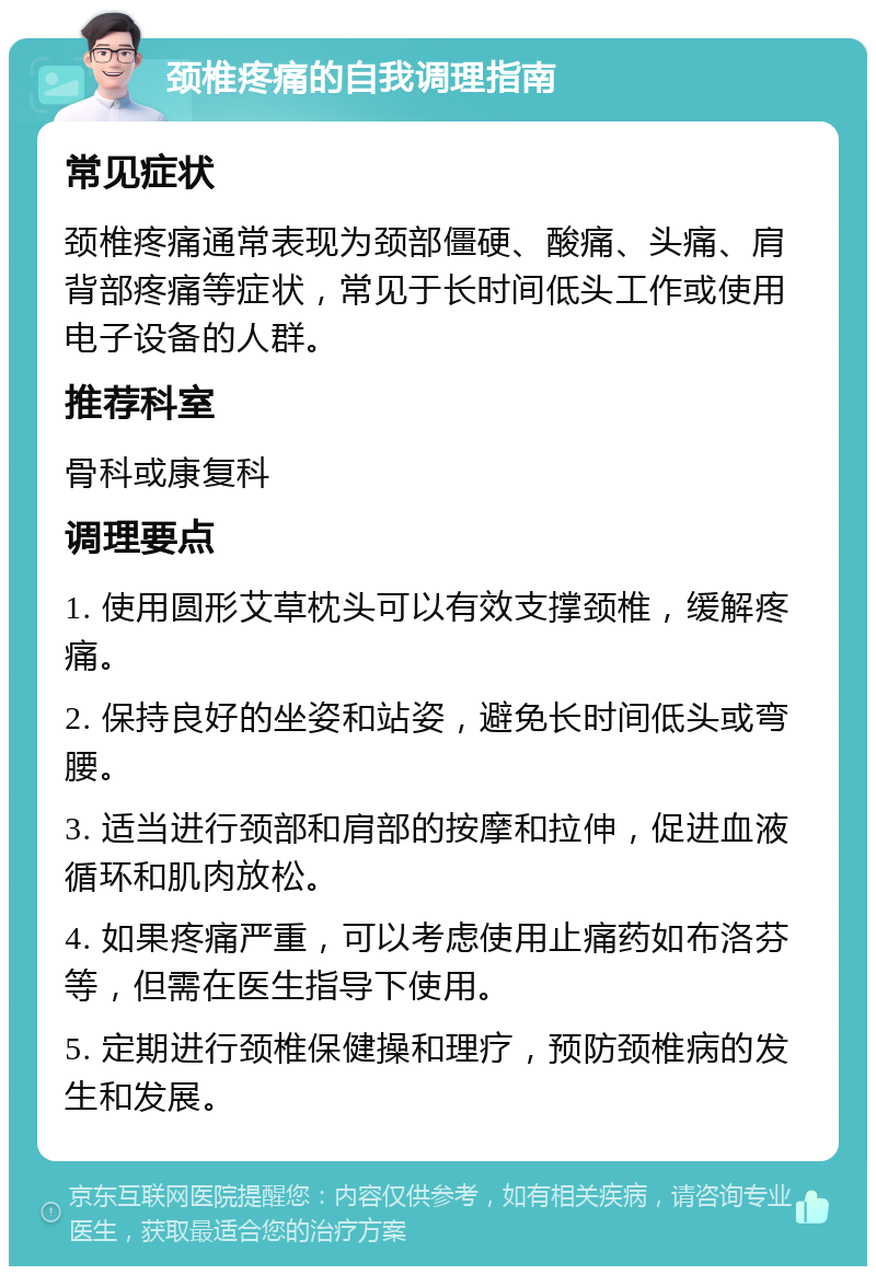 颈椎疼痛的自我调理指南 常见症状 颈椎疼痛通常表现为颈部僵硬、酸痛、头痛、肩背部疼痛等症状，常见于长时间低头工作或使用电子设备的人群。 推荐科室 骨科或康复科 调理要点 1. 使用圆形艾草枕头可以有效支撑颈椎，缓解疼痛。 2. 保持良好的坐姿和站姿，避免长时间低头或弯腰。 3. 适当进行颈部和肩部的按摩和拉伸，促进血液循环和肌肉放松。 4. 如果疼痛严重，可以考虑使用止痛药如布洛芬等，但需在医生指导下使用。 5. 定期进行颈椎保健操和理疗，预防颈椎病的发生和发展。