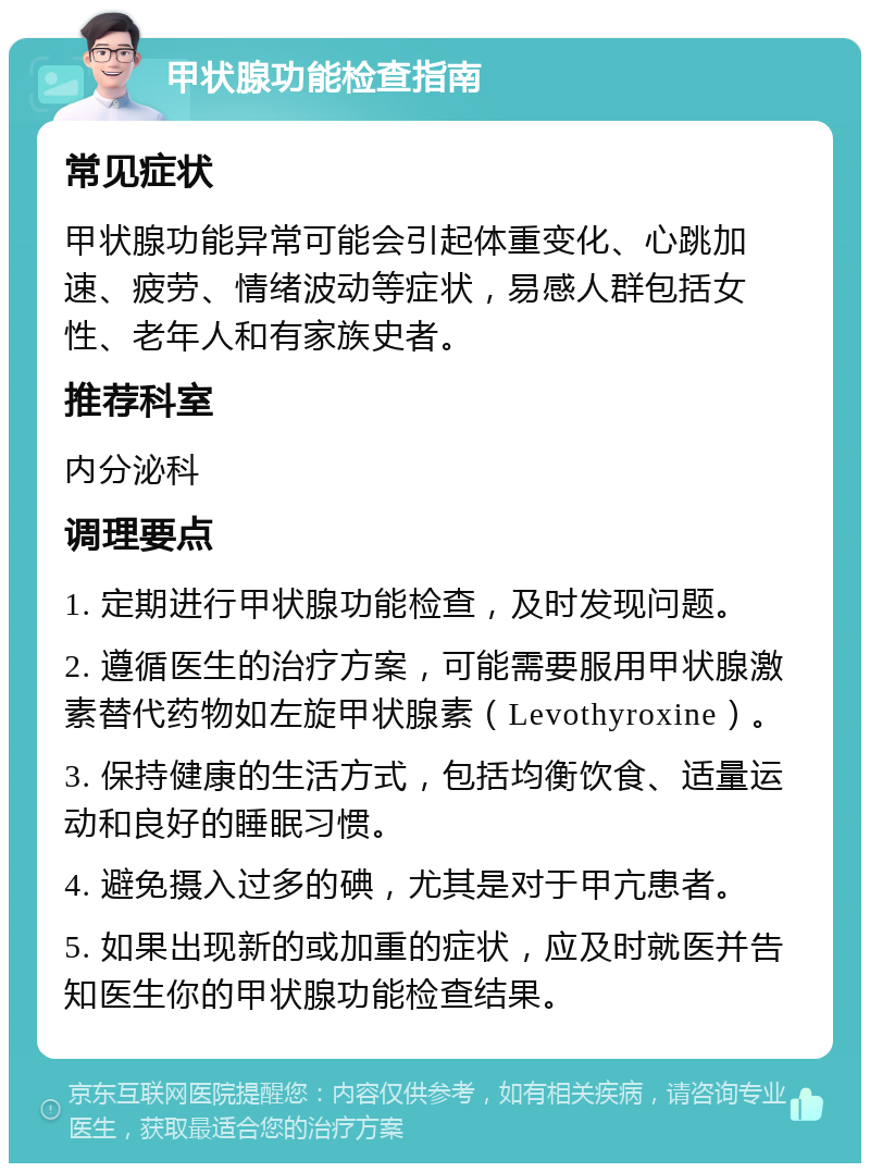 甲状腺功能检查指南 常见症状 甲状腺功能异常可能会引起体重变化、心跳加速、疲劳、情绪波动等症状，易感人群包括女性、老年人和有家族史者。 推荐科室 内分泌科 调理要点 1. 定期进行甲状腺功能检查，及时发现问题。 2. 遵循医生的治疗方案，可能需要服用甲状腺激素替代药物如左旋甲状腺素（Levothyroxine）。 3. 保持健康的生活方式，包括均衡饮食、适量运动和良好的睡眠习惯。 4. 避免摄入过多的碘，尤其是对于甲亢患者。 5. 如果出现新的或加重的症状，应及时就医并告知医生你的甲状腺功能检查结果。