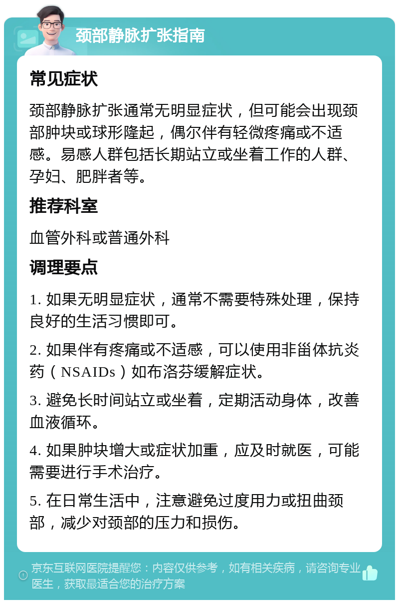 颈部静脉扩张指南 常见症状 颈部静脉扩张通常无明显症状，但可能会出现颈部肿块或球形隆起，偶尔伴有轻微疼痛或不适感。易感人群包括长期站立或坐着工作的人群、孕妇、肥胖者等。 推荐科室 血管外科或普通外科 调理要点 1. 如果无明显症状，通常不需要特殊处理，保持良好的生活习惯即可。 2. 如果伴有疼痛或不适感，可以使用非甾体抗炎药（NSAIDs）如布洛芬缓解症状。 3. 避免长时间站立或坐着，定期活动身体，改善血液循环。 4. 如果肿块增大或症状加重，应及时就医，可能需要进行手术治疗。 5. 在日常生活中，注意避免过度用力或扭曲颈部，减少对颈部的压力和损伤。