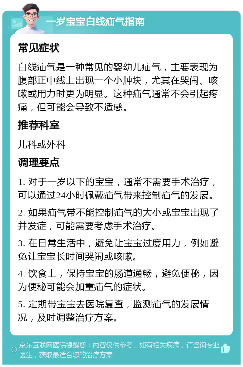 一岁宝宝白线疝气指南 常见症状 白线疝气是一种常见的婴幼儿疝气，主要表现为腹部正中线上出现一个小肿块，尤其在哭闹、咳嗽或用力时更为明显。这种疝气通常不会引起疼痛，但可能会导致不适感。 推荐科室 儿科或外科 调理要点 1. 对于一岁以下的宝宝，通常不需要手术治疗，可以通过24小时佩戴疝气带来控制疝气的发展。 2. 如果疝气带不能控制疝气的大小或宝宝出现了并发症，可能需要考虑手术治疗。 3. 在日常生活中，避免让宝宝过度用力，例如避免让宝宝长时间哭闹或咳嗽。 4. 饮食上，保持宝宝的肠道通畅，避免便秘，因为便秘可能会加重疝气的症状。 5. 定期带宝宝去医院复查，监测疝气的发展情况，及时调整治疗方案。