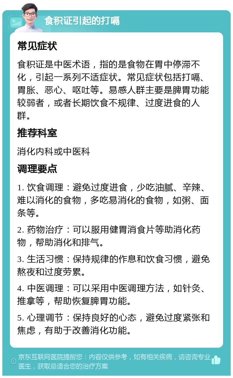 食积证引起的打嗝 常见症状 食积证是中医术语，指的是食物在胃中停滞不化，引起一系列不适症状。常见症状包括打嗝、胃胀、恶心、呕吐等。易感人群主要是脾胃功能较弱者，或者长期饮食不规律、过度进食的人群。 推荐科室 消化内科或中医科 调理要点 1. 饮食调理：避免过度进食，少吃油腻、辛辣、难以消化的食物，多吃易消化的食物，如粥、面条等。 2. 药物治疗：可以服用健胃消食片等助消化药物，帮助消化和排气。 3. 生活习惯：保持规律的作息和饮食习惯，避免熬夜和过度劳累。 4. 中医调理：可以采用中医调理方法，如针灸、推拿等，帮助恢复脾胃功能。 5. 心理调节：保持良好的心态，避免过度紧张和焦虑，有助于改善消化功能。